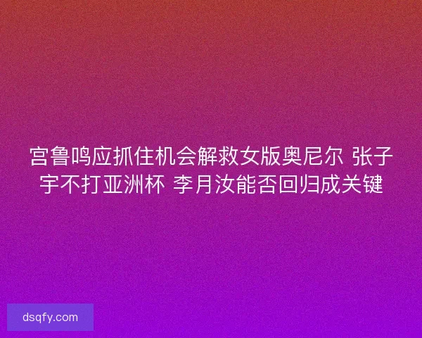 宫鲁鸣应抓住机会解救女版奥尼尔 张子宇不打亚洲杯 李月汝能否回归成关键