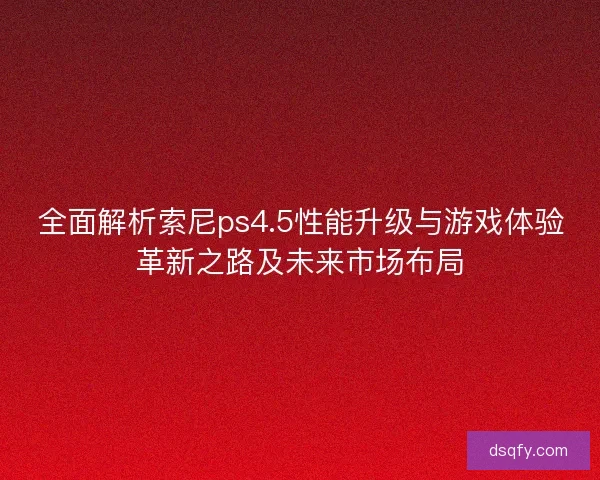 全面解析索尼ps4.5性能升级与游戏体验革新之路及未来市场布局
