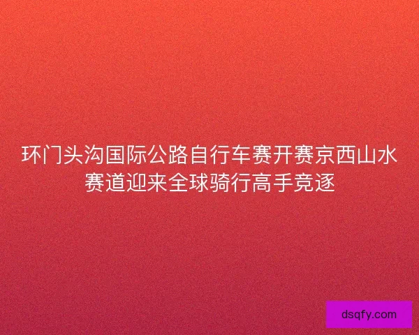 环门头沟国际公路自行车赛开赛京西山水赛道迎来全球骑行高手竞逐