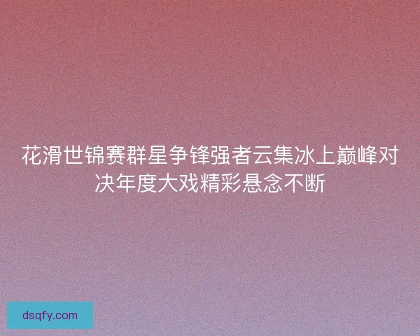 花滑世锦赛群星争锋强者云集冰上巅峰对决年度大戏精彩悬念不断 花滑世锦赛群星争锋强者云集冰上巅峰对决年度大戏精彩悬念不断