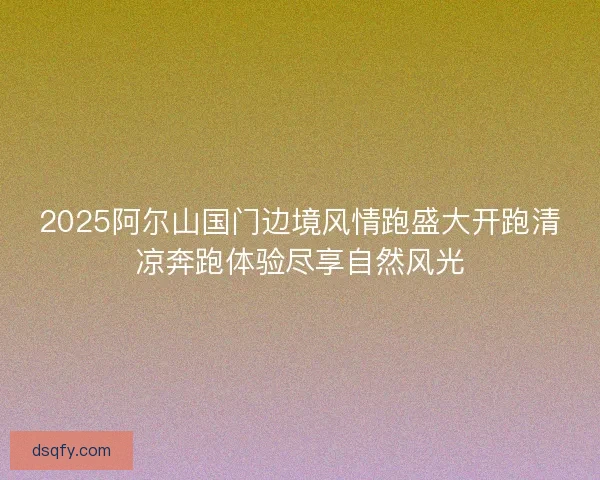 2025阿尔山国门边境风情跑盛大开跑清凉奔跑体验尽享自然风光