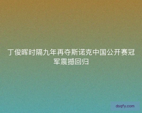 丁俊晖时隔九年再夺斯诺克中国公开赛冠军震撼回归 丁俊晖时隔九年再夺斯诺克中国公开赛冠军震撼回归