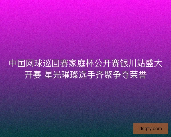中国网球巡回赛家庭杯公开赛银川站盛大开赛 星光璀璨选手齐聚争夺荣誉