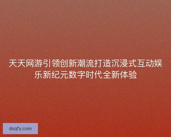 天天网游引领创新潮流打造沉浸式互动娱乐新纪元数字时代全新体验 天天网游引领创新潮流打造沉浸式互动娱乐新纪元数字时代全新体验