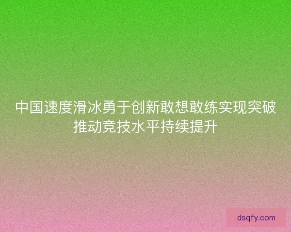 中国速度滑冰勇于创新敢想敢练实现突破推动竞技水平持续提升