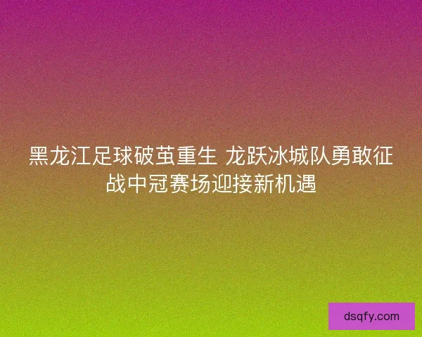 黑龙江足球破茧重生 龙跃冰城队勇敢征战中冠赛场迎接新机遇 黑龙江足球破茧重生 龙跃冰城队勇敢征战中冠赛场迎接新机遇