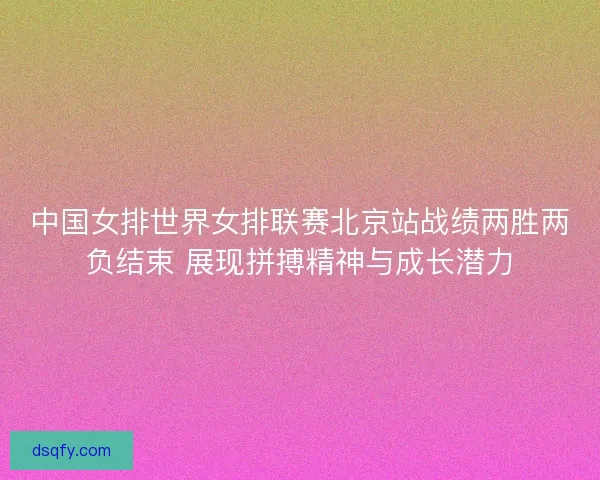 中国女排世界女排联赛北京站战绩两胜两负结束 展现拼搏精神与成长潜力 中国女排世界女排联赛北京站战绩两胜两负结束 展现拼搏精神与成长潜力