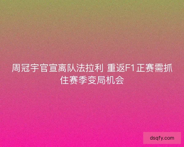周冠宇官宣离队法拉利 重返F1正赛需抓住赛季变局机会 周冠宇官宣离队法拉利 重返F1正赛需抓住赛季变局机会