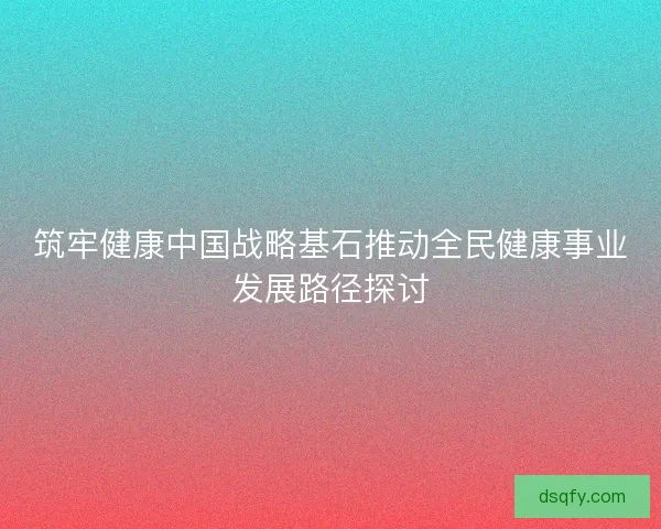 筑牢健康中国战略基石推动全民健康事业发展路径探讨