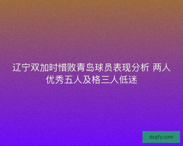 辽宁双加时惜败青岛球员表现分析 两人优秀五人及格三人低迷 辽宁双加时惜败青岛球员表现分析 两人优秀五人及格三人低迷