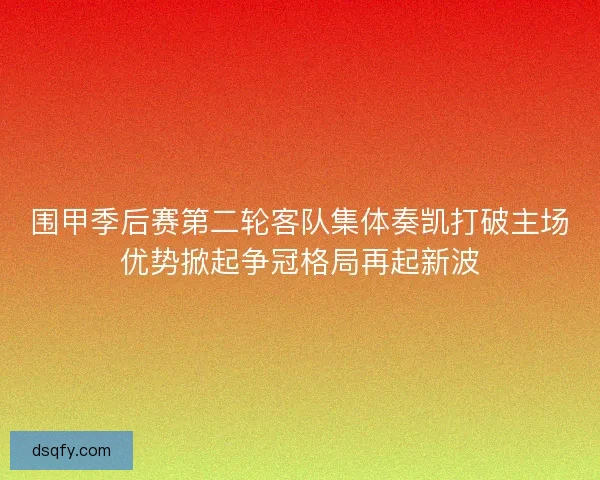 围甲季后赛第二轮客队集体奏凯打破主场优势掀起争冠格局再起新波