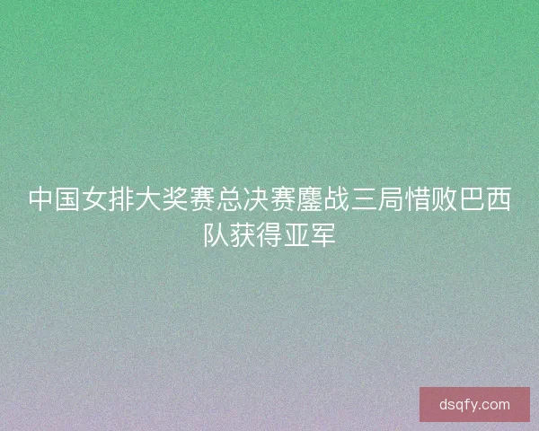 中国女排大奖赛总决赛鏖战三局惜败巴西队获得亚军