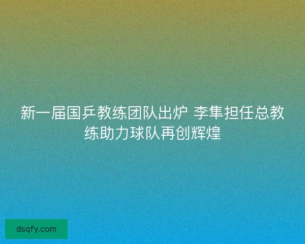新一届国乒教练团队出炉 李隼担任总教练助力球队再创辉煌