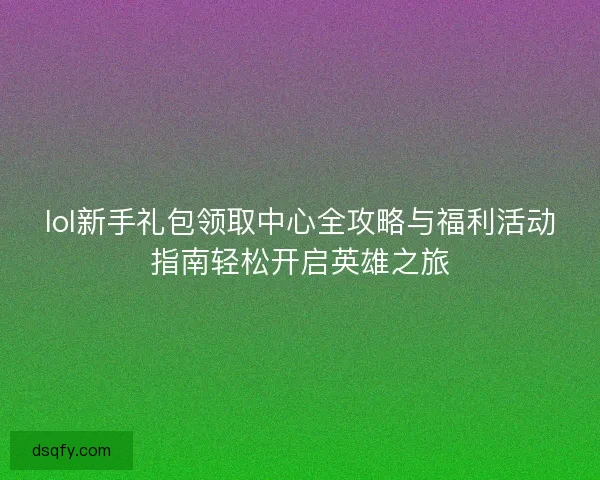 lol新手礼包领取中心全攻略与福利活动指南轻松开启英雄之旅 lol新手礼包领取中心全攻略与福利活动指南轻松开启英雄之旅