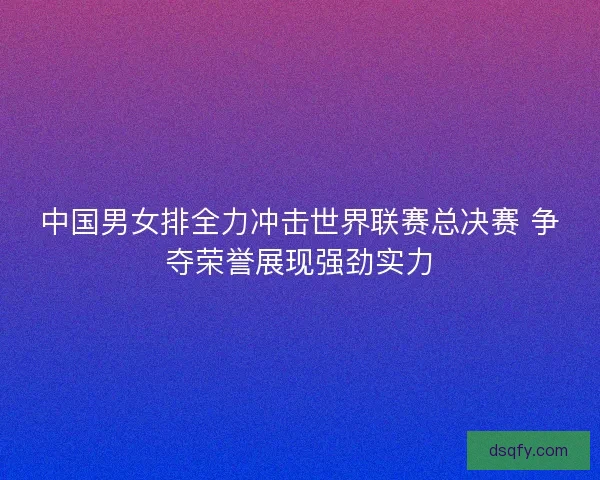 中国男女排全力冲击世界联赛总决赛 争夺荣誉展现强劲实力 中国男女排全力冲击世界联赛总决赛 争夺荣誉展现强劲实力