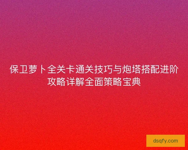 保卫萝卜全关卡通关技巧与炮塔搭配进阶攻略详解全面策略宝典 保卫萝卜全关卡通关技巧与炮塔搭配进阶攻略详解全面策略宝典