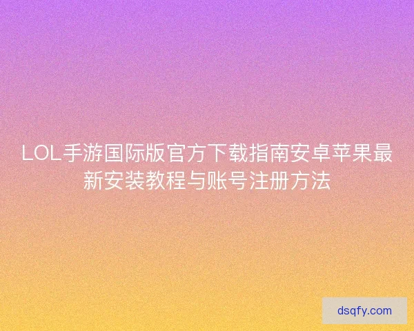 LOL手游国际版官方下载指南安卓苹果最新安装教程与账号注册方法 LOL手游国际版官方下载指南安卓苹果最新安装教程与账号注册方法